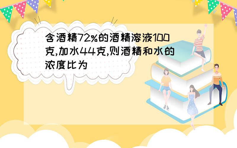 含酒精72%的酒精溶液100克,加水44克,则酒精和水的浓度比为