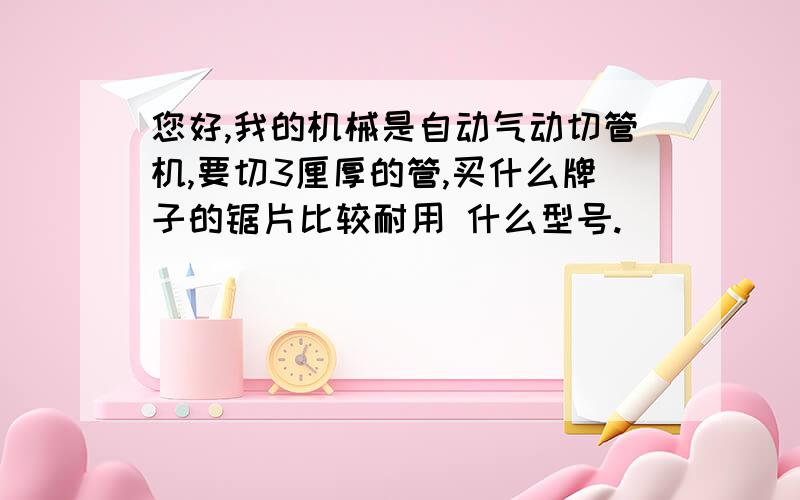 您好,我的机械是自动气动切管机,要切3厘厚的管,买什么牌子的锯片比较耐用 什么型号.