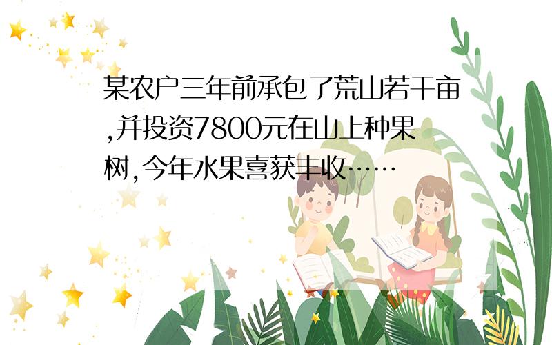 某农户三年前承包了荒山若干亩,并投资7800元在山上种果树,今年水果喜获丰收……