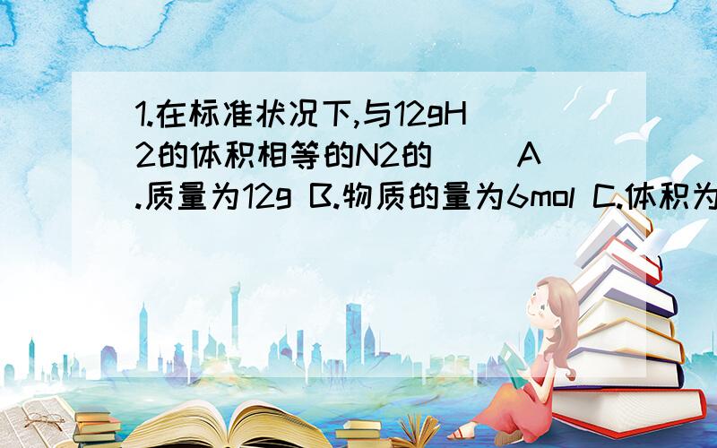 1.在标准状况下,与12gH2的体积相等的N2的（ ）A.质量为12g B.物质的量为6mol C.体积为22.4L/mol D.物质的量为12mol2.相同条件下,下列气体中所含分子数目最多的是（ ）A.3g H2 B.10g O2 C.30g Cl2 D.17g NH33.下