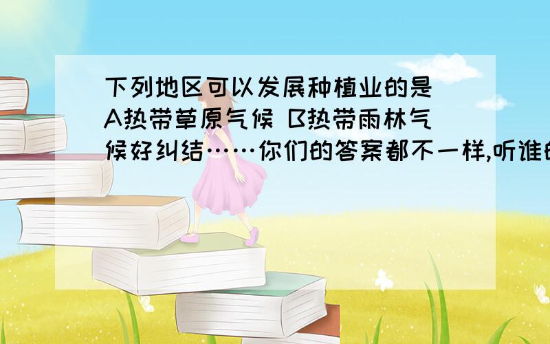 下列地区可以发展种植业的是 A热带草原气候 B热带雨林气候好纠结……你们的答案都不一样,听谁的(⊙o⊙)?