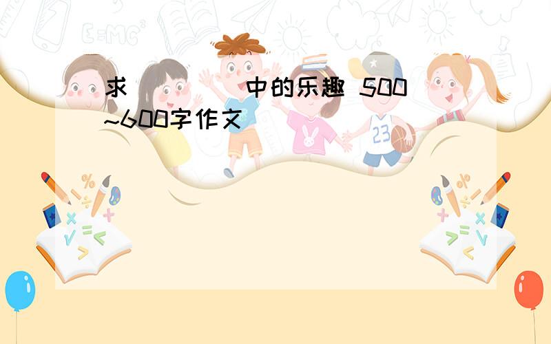 求 ____中的乐趣 500~600字作文