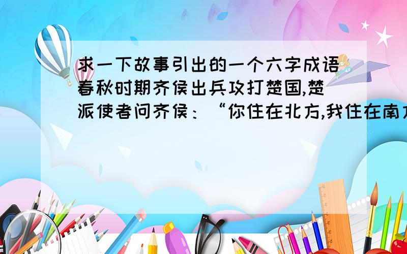 求一下故事引出的一个六字成语春秋时期齐侯出兵攻打楚国,楚派使者问齐侯：“你住在北方,我住在南方,两地距离很远,好比马与牛走失了,决不会跑到对方的境地内.”