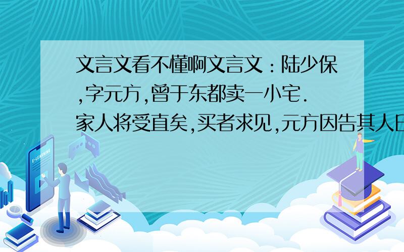 文言文看不懂啊文言文：陆少保,字元方,曾于东都卖一小宅.家人将受直矣,买者求见,元方因告其人曰：“此宅子甚好,但无出水处耳.”买者闻之,遂辞不买.子侄以为言,元方曰：“不尔,是欺之