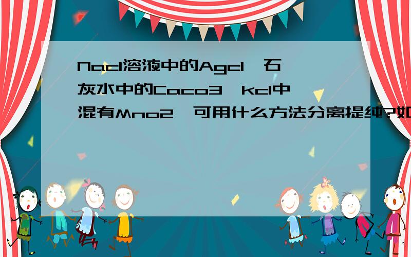 Nacl溶液中的Agcl、石灰水中的Caco3、kcl中混有Mno2,可用什么方法分离提纯?如果Nacl溶液中的Agcl、石灰水中的Caco3、kcl中混有Mno2,可用什么方法分离提纯?如果要从Nacl溶液中得到Nacl晶体又可用什么