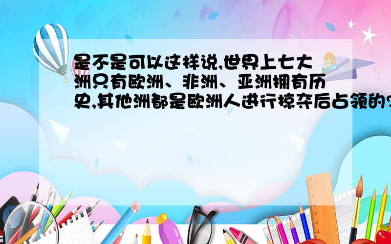 是不是可以这样说,世界上七大洲只有欧洲、非洲、亚洲拥有历史,其他洲都是欧洲人进行掠夺后占领的?大洋洲、南北美洲上到了近代才有人在上面居住?还是南北美洲上也是一个古国只不过被