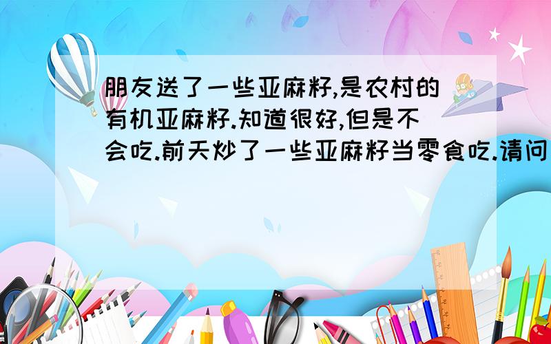 朋友送了一些亚麻籽,是农村的有机亚麻籽.知道很好,但是不会吃.前天炒了一些亚麻籽当零食吃.请问亚麻籽还有其他吃法吗?亚麻籽有哪些吃法?亚麻籽怎么吃好?亚麻籽可以泡水喝吗?亚麻籽是