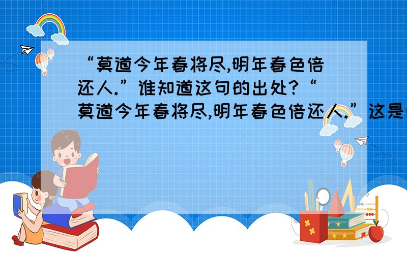 “莫道今年春将尽,明年春色倍还人.”谁知道这句的出处?“莫道今年春将尽,明年春色倍还人.”这是两会胜利闭幕后,温总理在答中外记者问的回答.谁知道这句诗的出处?