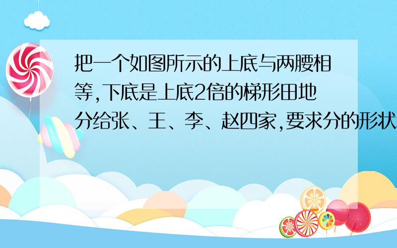 把一个如图所示的上底与两腰相等,下底是上底2倍的梯形田地分给张、王、李、赵四家,要求分的形状和大小完全一样,如何分?我实在不会做.