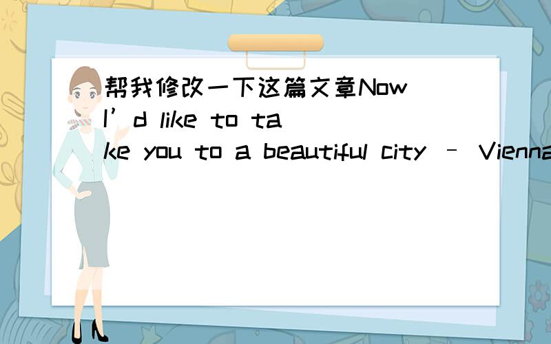 帮我修改一下这篇文章Now I’d like to take you to a beautiful city – Vienna,the capital of Austria.It’s a city with a population of over 2million on the bank of the Danube River.The environment there is clean and tidy and it’s famous