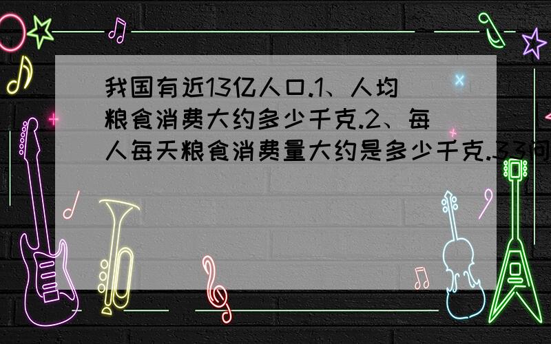 我国有近13亿人口.1、人均粮食消费大约多少千克.2、每人每天粮食消费量大约是多少千克.33问,写上1、2、3、