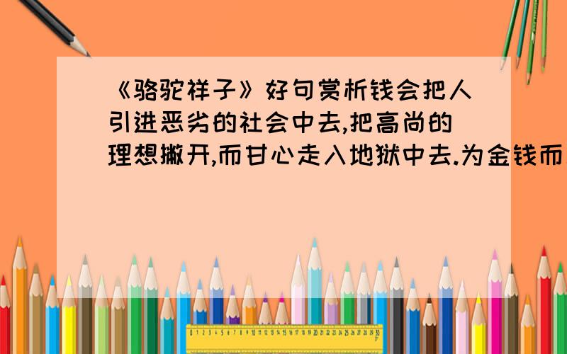 《骆驼祥子》好句赏析钱会把人引进恶劣的社会中去,把高尚的理想撇开,而甘心走入地狱中去.为金钱而工作的,怕遇到更多的金钱,忠诚不立在金钱上.爱与不爱,穷人得在金钱上决定、