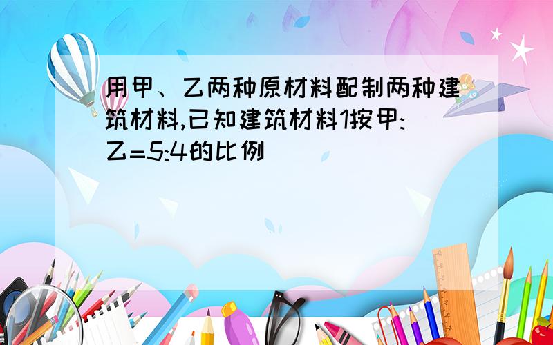 用甲、乙两种原材料配制两种建筑材料,已知建筑材料1按甲:乙=5:4的比例