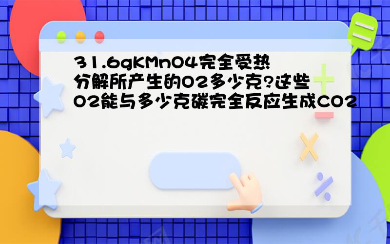 31.6gKMnO4完全受热分解所产生的O2多少克?这些O2能与多少克碳完全反应生成CO2