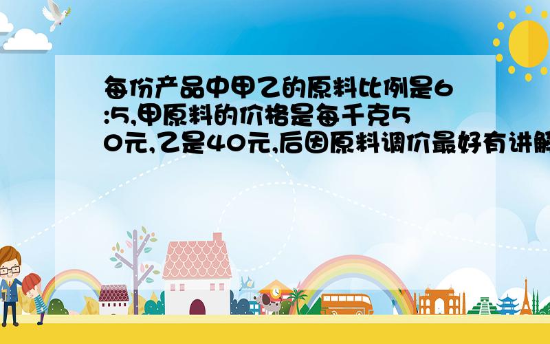 每份产品中甲乙的原料比例是6:5,甲原料的价格是每千克50元,乙是40元,后因原料调价最好有讲解和答案.