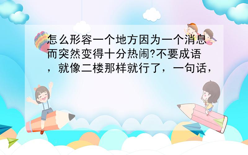 怎么形容一个地方因为一个消息而突然变得十分热闹?不要成语，就像二楼那样就行了，一句话，