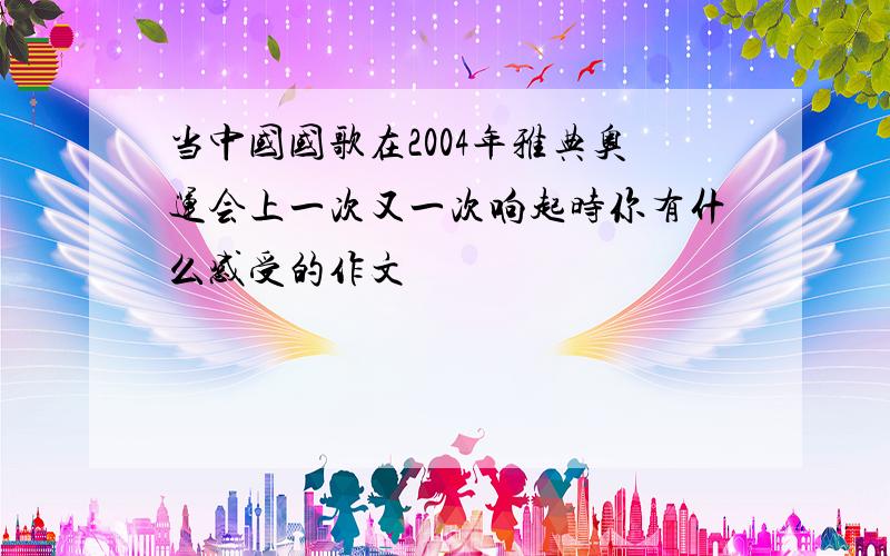 当中国国歌在2004年雅典奥运会上一次又一次响起时你有什么感受的作文