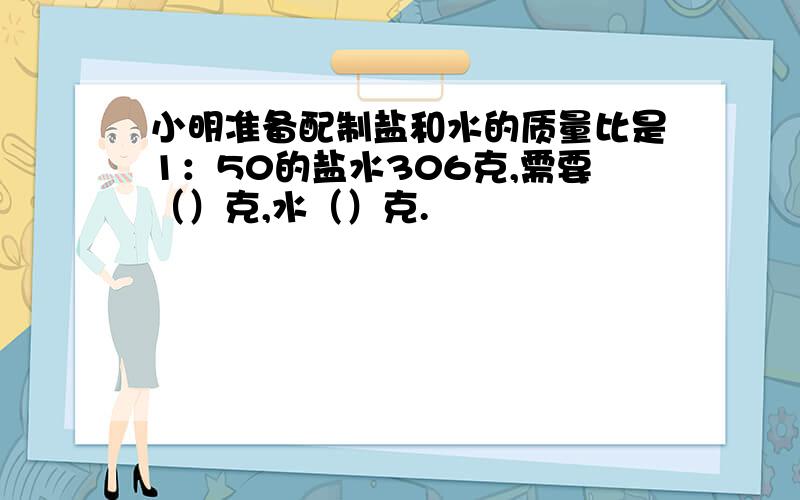 小明准备配制盐和水的质量比是1：50的盐水306克,需要（）克,水（）克.