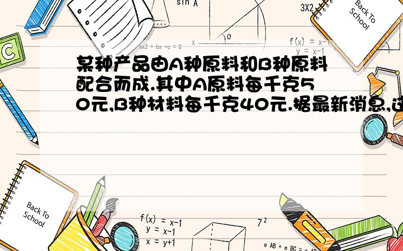 某种产品由A种原料和B种原料配合而成.其中A原料每千克50元,B种材料每千克40元.据最新消息,这种原料过几天要调价.A种原料价格上涨百分之10,B种原料价格下降百分之15,经核算,产品的成本任然