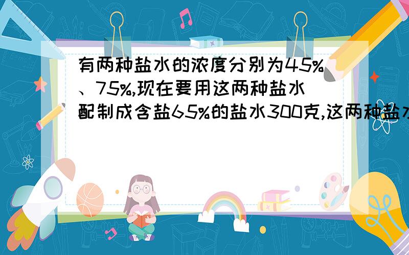 有两种盐水的浓度分别为45%、75%,现在要用这两种盐水配制成含盐65%的盐水300克,这两种盐水各取多少克?