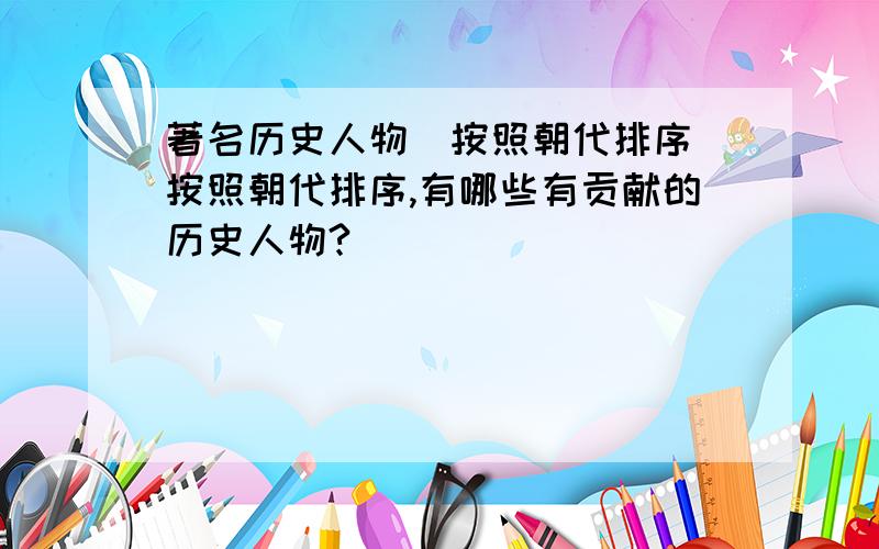 著名历史人物(按照朝代排序)按照朝代排序,有哪些有贡献的历史人物?