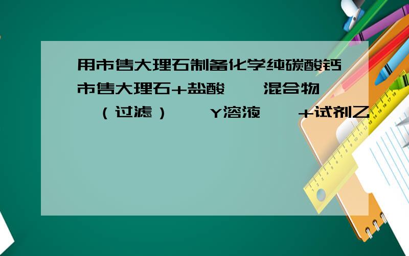 用市售大理石制备化学纯碳酸钙市售大理石+盐酸——混合物——（过滤）——Y溶液——+试剂乙——沉淀——过滤,洗涤,晾干.请问各部分的名称及反应方程式是什么?