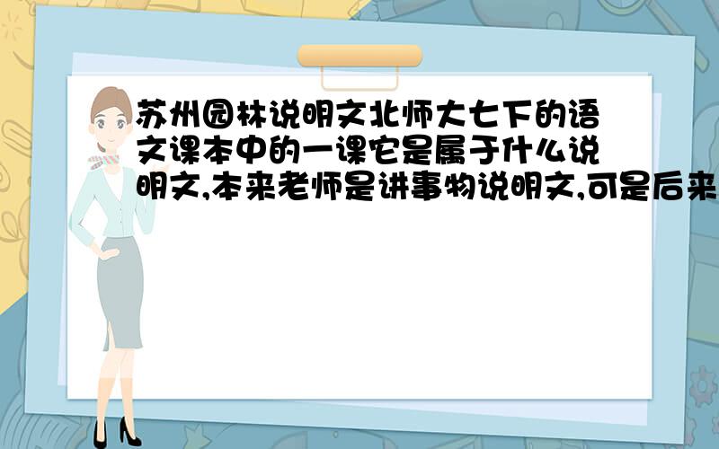 苏州园林说明文北师大七下的语文课本中的一课它是属于什么说明文,本来老师是讲事物说明文,可是后来初三总复习时又说凡是逻辑顺序都属于事理说明文,这样《苏州园林》又变成了事理说