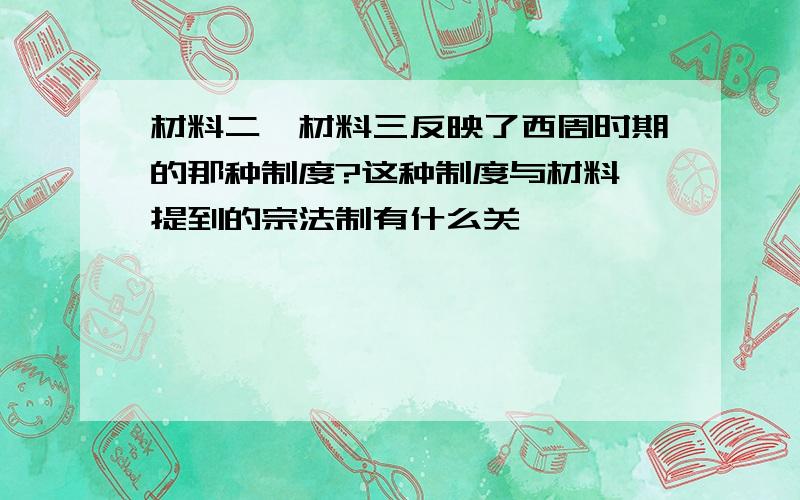 材料二、材料三反映了西周时期的那种制度?这种制度与材料一提到的宗法制有什么关