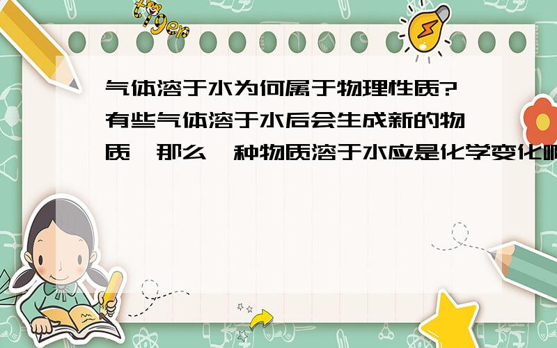 气体溶于水为何属于物理性质?有些气体溶于水后会生成新的物质,那么一种物质溶于水应是化学变化啊.可是是否溶于水却属于物理性质,不是说在化学变化中反应的特征较化学性质吗?