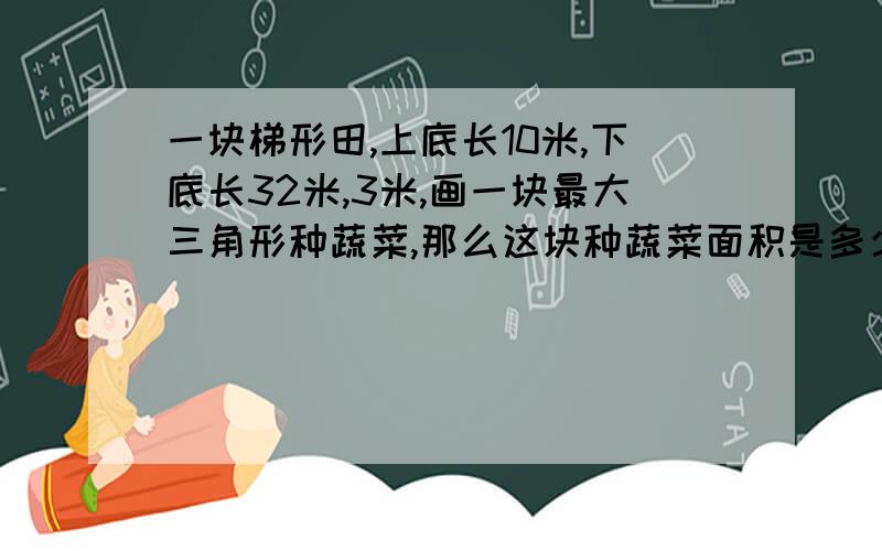 一块梯形田,上底长10米,下底长32米,3米,画一块最大三角形种蔬菜,那么这块种蔬菜面积是多少