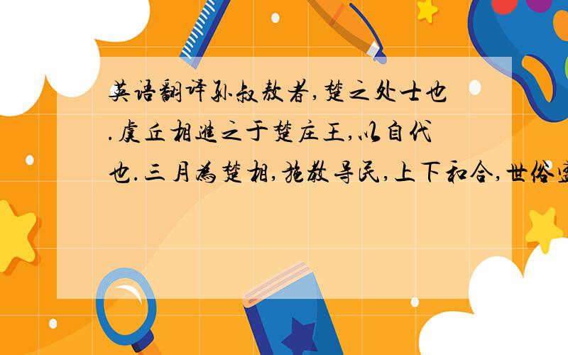 英语翻译孙叔敖者,楚之处士也.虞丘相进之于楚庄王,以自代也.三月为楚相,施教导民,上下和合,世俗盛美,政缓禁止,吏无奸邪,盗贼不起.秋冬则劝民山采,春夏以水,②各 得其所便,民皆乐其生.庄