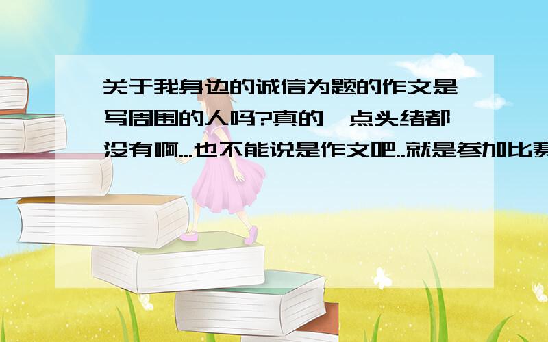 关于我身边的诚信为题的作文是写周围的人吗?真的一点头绪都没有啊...也不能说是作文吧..就是参加比赛的文章.