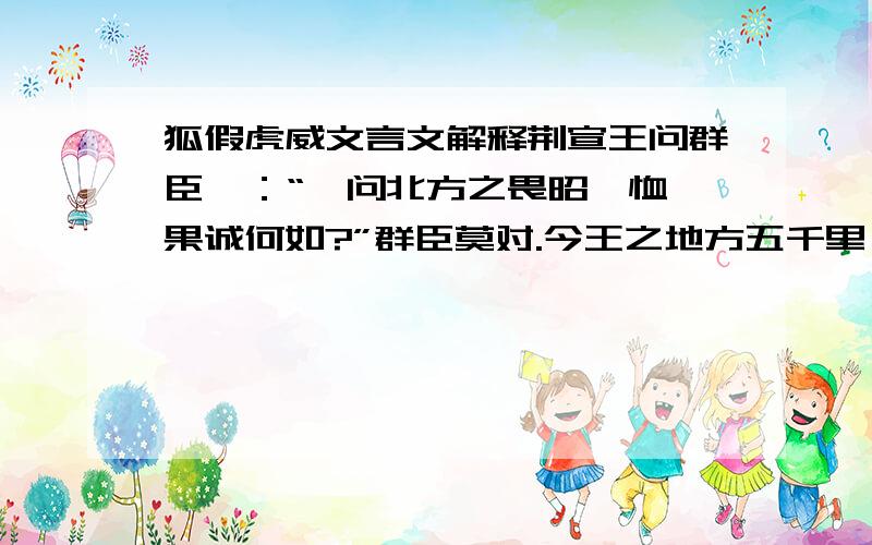 狐假虎威文言文解释荆宣王问群臣曰：“吾问北方之畏昭奚恤,果诚何如?”群臣莫对.今王之地方五千里,带甲百万而专属之昭奚恤.故北方之畏奚恤也,其实畏王之甲兵也,有百兽之畏虎也.要这