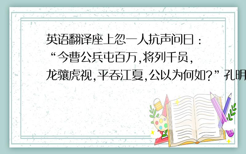 英语翻译座上忽一人抗声问曰：“今曹公兵屯百万,将列千员,龙骧虎视,平吞江夏,公以为何如?”孔明视之,乃虞翻也.孔明曰：“曹操收袁绍蚁聚之兵,劫刘表乌合之众,虽数百万不足惧也.”虞翻