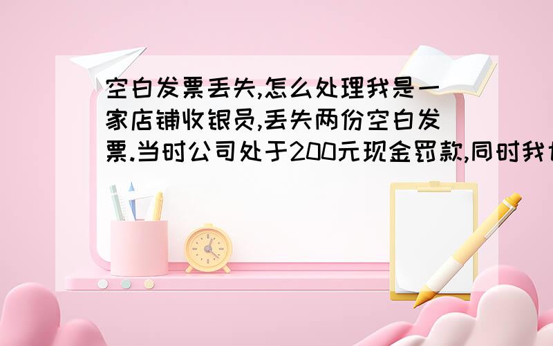 空白发票丢失,怎么处理我是一家店铺收银员,丢失两份空白发票.当时公司处于200元现金罚款,同时我也自己掏钱登报丢失声明.事隔一个月后,店铺领导说税局要针对丢失的发票进行罚款,领导让