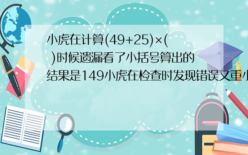 小虎在计算(49+25)×( )时候遗漏看了小括号算出的结果是149小虎在检查时发现错误又重小虎在计算(49+25)×( )时候遗漏看了小括号算出的结果是149小虎在检查时发现错误又重新计算这道题的正确