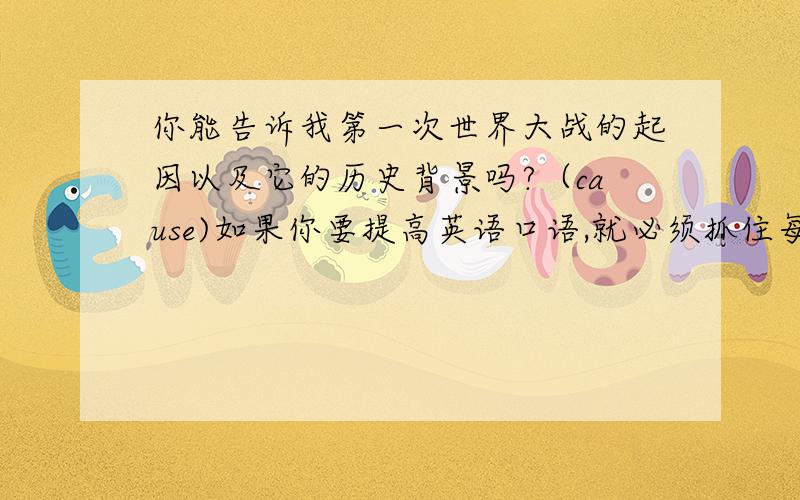 你能告诉我第一次世界大战的起因以及它的历史背景吗?（cause)如果你要提高英语口语,就必须抓住每个机会用英语与别人交流.（improve)要人工的哦?我感谢你们,我系个英语差生