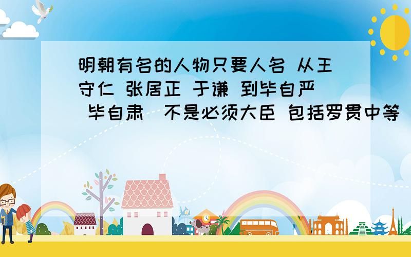 明朝有名的人物只要人名 从王守仁 张居正 于谦 到毕自严 毕自肃（不是必须大臣 包括罗贯中等 ）要做个Mv 3个小时 要几百个人物 说的越多 分越多 一个人名一分 过150加100分（不用排名）