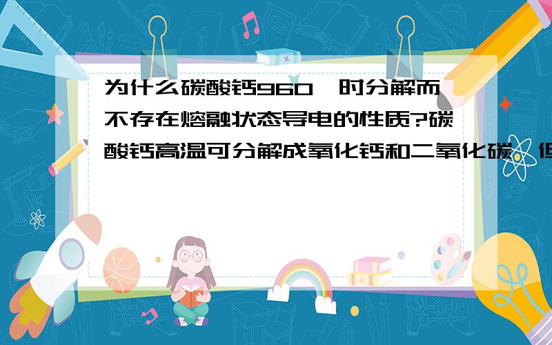 为什么碳酸钙960℃时分解而不存在熔融状态导电的性质?碳酸钙高温可分解成氧化钙和二氧化碳,但是氧化钙也是强电解质啊,就算不再是碳酸钙了也应该能够导电才对