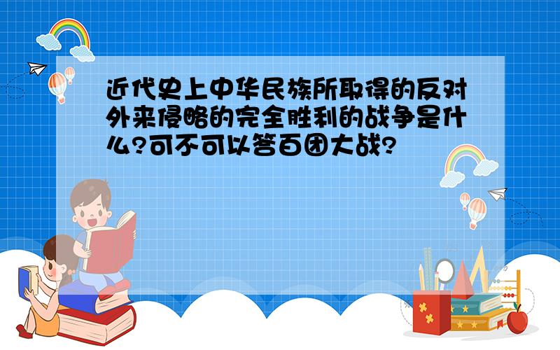 近代史上中华民族所取得的反对外来侵略的完全胜利的战争是什么?可不可以答百团大战?