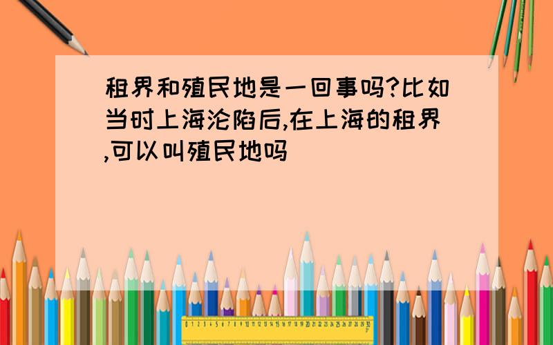 租界和殖民地是一回事吗?比如当时上海沦陷后,在上海的租界,可以叫殖民地吗