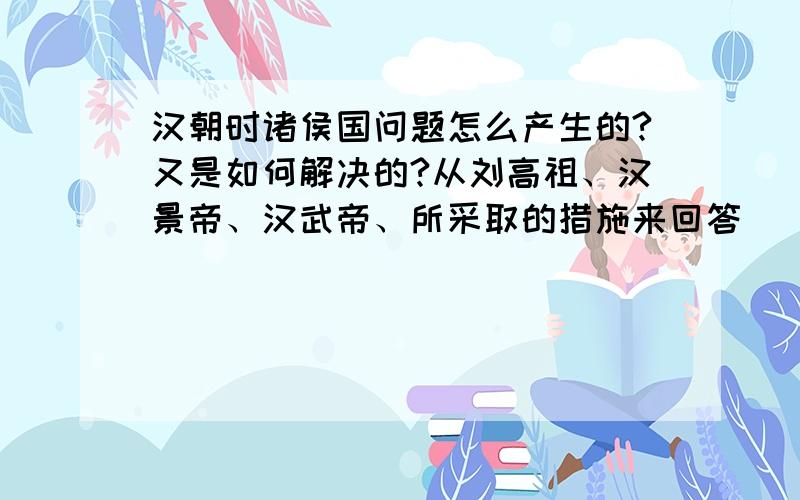 汉朝时诸侯国问题怎么产生的?又是如何解决的?从刘高祖、汉景帝、汉武帝、所采取的措施来回答