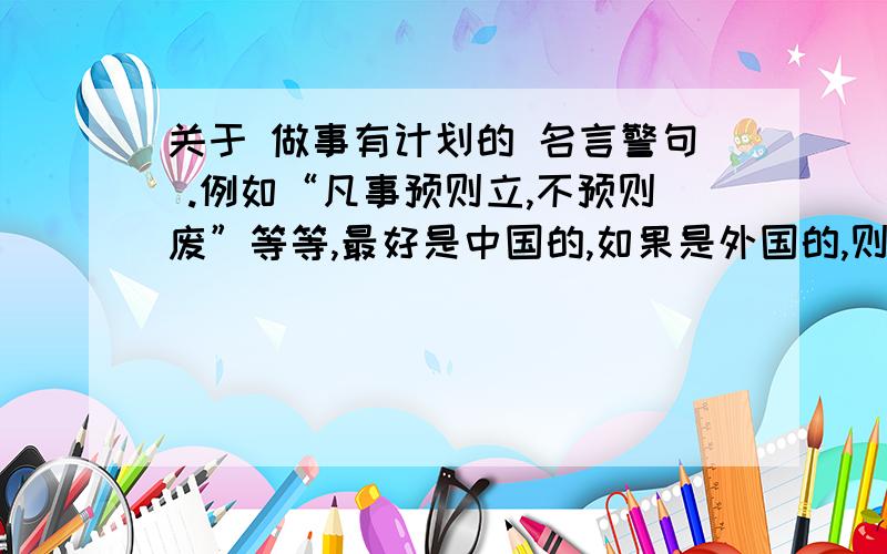 关于 做事有计划的 名言警句 .例如“凡事预则立,不预则废”等等,最好是中国的,如果是外国的,则要求必须是名人说的.网上随便贴的相同的内容不要,我自己也可以搜索到的.