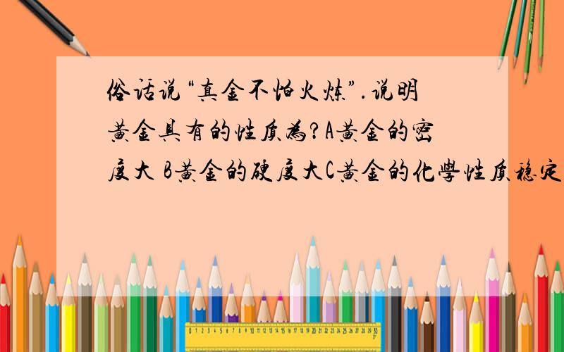 俗话说“真金不怕火炼”.说明黄金具有的性质为?A黄金的密度大 B黄金的硬度大C黄金的化学性质稳定 D黄金的熔点高