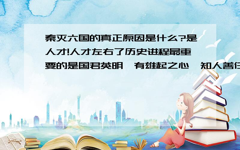 秦灭六国的真正原因是什么?是人才!人才左右了历史进程最重要的是国君英明、有雄起之心、知人善任启用人才.象远交近攻这样的著名战略都是别人想出来的.积累数代,6国累弱,最终不堪一击