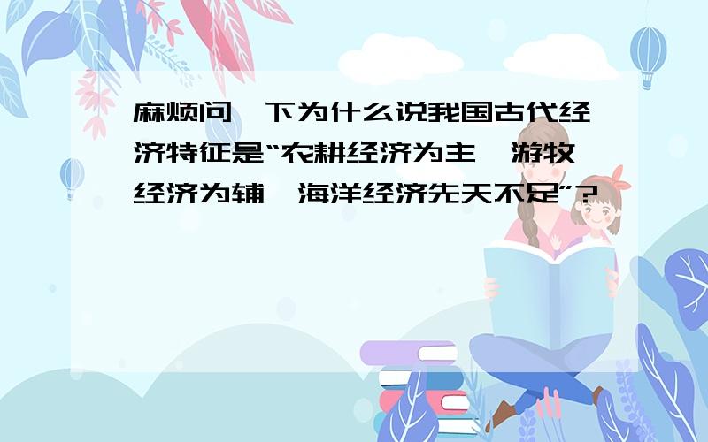 麻烦问一下为什么说我国古代经济特征是“农耕经济为主,游牧经济为辅,海洋经济先天不足”?