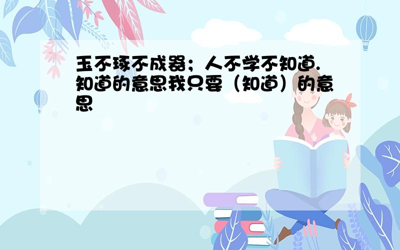 玉不琢不成器；人不学不知道.知道的意思我只要（知道）的意思