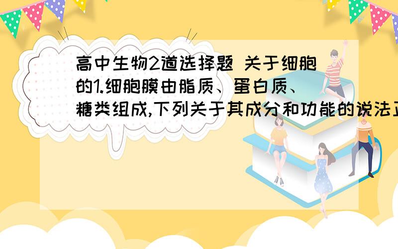 高中生物2道选择题 关于细胞的1.细胞膜由脂质、蛋白质、糖类组成,下列关于其成分和功能的说法正确的是A.脂质丰富的细胞膜功能复杂B.蛋白质种类和数量多的细胞膜功能复杂C.糖类的多少