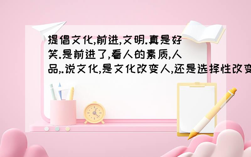 提倡文化,前进,文明.真是好笑.是前进了,看人的素质,人品,.说文化,是文化改变人,还是选择性改变人生.一个大学生比不上一个卖猪的农村人.以前人心都是向善,现在呢?骗子,黑道.不良色情等等