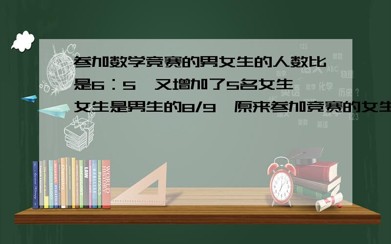 参加数学竞赛的男女生的人数比是6：5,又增加了5名女生,女生是男生的8/9,原来参加竞赛的女生有?人